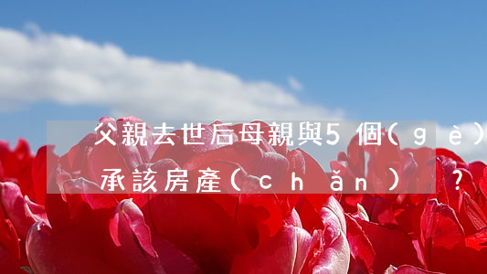 父親去世后，母親與5個(gè)子女如何繼承該房產(chǎn)？